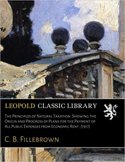 The Principles of Natural Taxation. Showing the Origin and Progress of Plans for the Payment of All Public Expenses from Economic Rent. [1917] 